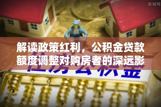 专属解读政策红利，公积金贷款额度调整对购房者的深远影响