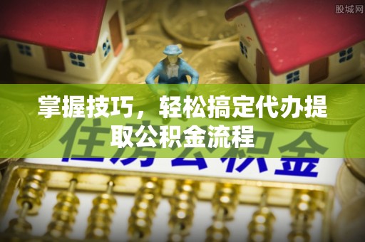 专属掌握技巧，轻松搞定代办提取公积金流程