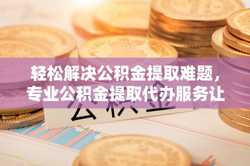 专属轻松解决公积金提取难题，专业公积金提取代办服务让生活更便捷