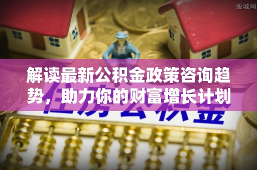 专属解读最新公积金政策咨询趋势，助力你的财富增长计划