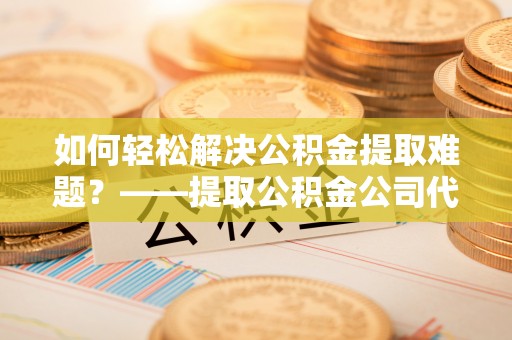 专属如何轻松解决公积金提取难题？——提取公积金公司代办服务详解