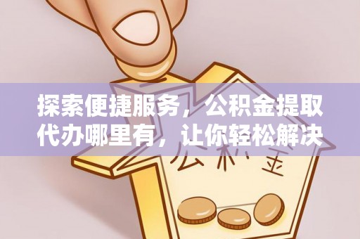 专属探索便捷服务，公积金提取代办哪里有，让你轻松解决烦恼