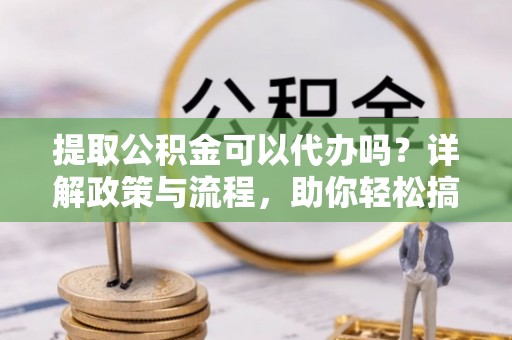 专属提取公积金可以代办吗？详解政策与流程，助你轻松搞定！