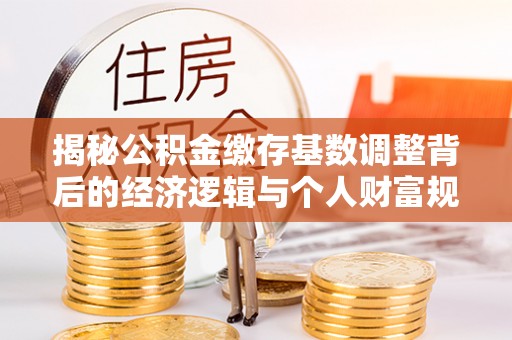 专属揭秘公积金缴存基数调整背后的经济逻辑与个人财富规划