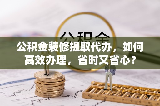 专属公积金装修提取代办，如何高效办理，省时又省心？