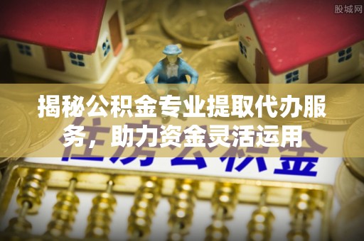 专属揭秘公积金专业提取代办服务，助力资金灵活运用
