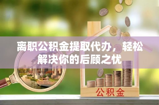 专属离职公积金提取代办，轻松解决你的后顾之忧