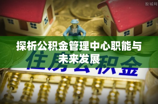专属探析公积金管理中心职能与未来发展