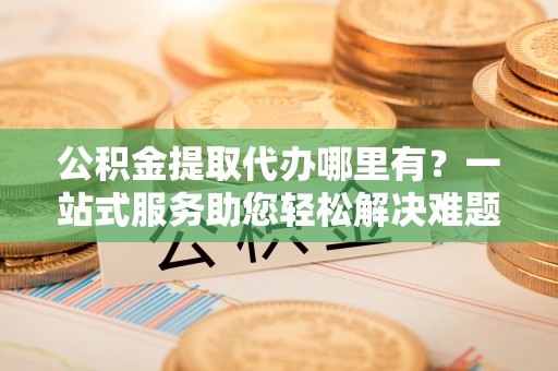 专属公积金提取代办哪里有？一站式服务助您轻松解决难题