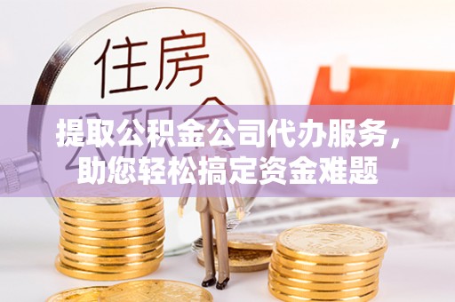 专属提取公积金公司代办服务，助您轻松搞定资金难题