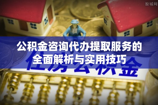 专属公积金咨询代办提取服务的全面解析与实用技巧