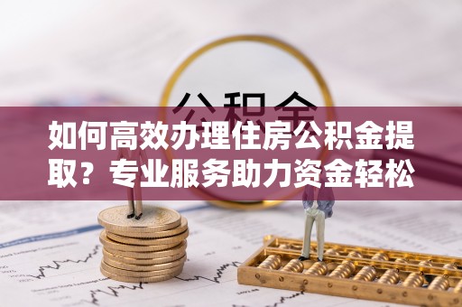 专属如何高效办理住房公积金提取？专业服务助力资金轻松到账