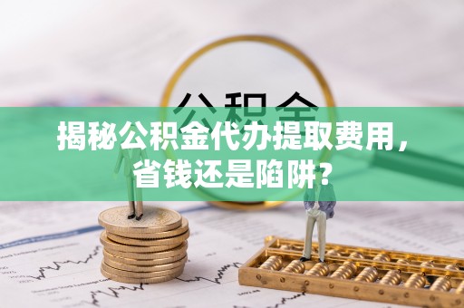 专属揭秘公积金代办提取费用，省钱还是陷阱？