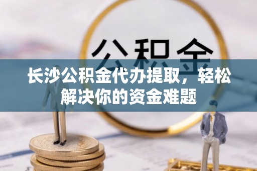 专属长沙公积金代办提取，轻松解决你的资金难题