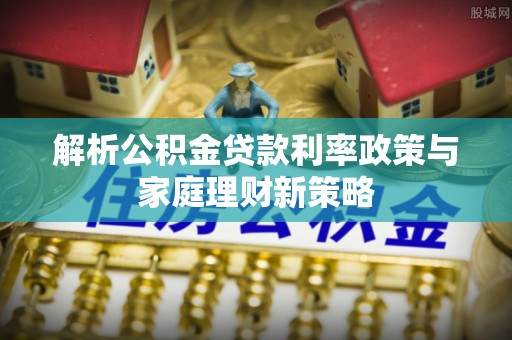 专属解析公积金贷款利率政策与家庭理财新策略