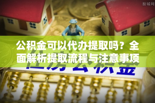专属公积金可以代办提取吗？全面解析提取流程与注意事项