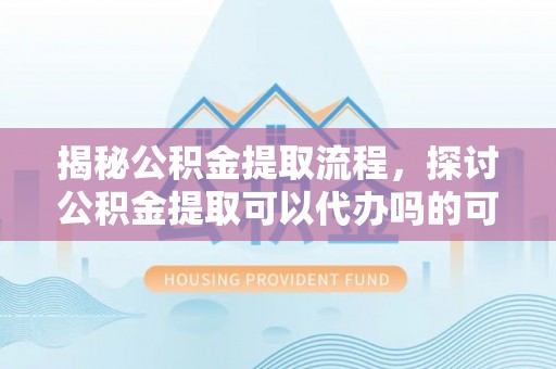 专属揭秘公积金提取流程，探讨公积金提取可以代办吗的可行性与注意事项